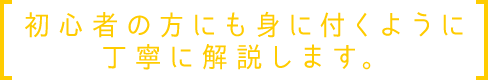 初心者の方にも身に付くように丁寧に解説します。